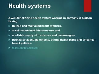 Health systems
A well-functioning health system working in harmony is built on
having
 trained and motivated health workers,
 a well-maintained infrastructure, and
 a reliable supply of medicines and technologies,
 backed by adequate funding, strong health plans and evidence-
based policies.
 https://dogblaze.com/
 