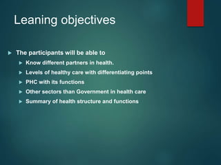 Leaning objectives
 The participants will be able to
 Know different partners in health.
 Levels of healthy care with differentiating points
 PHC with its functions
 Other sectors than Government in health care
 Summary of health structure and functions
 