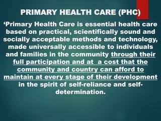 PRIMARY HEALTH CARE (PHC)
‘Primary Health Care is essential health care
based on practical, scientifically sound and
socially acceptable methods and technology,
made universally accessible to individuals
and families in the community through their
full participation and at a cost that the
community and country can afford to
maintain at every stage of their development
in the spirit of self-reliance and self-
determination.
 