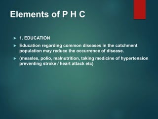 Elements of P H C
 1. EDUCATION
 Education regarding common diseases in the catchment
population may reduce the occurrence of disease.
 (measles, polio, malnutrition, taking medicine of hypertension
preventing stroke / heart attack etc)
 