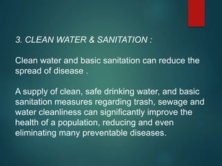 3. CLEAN WATER & SANITATION :
Clean water and basic sanitation can reduce the
spread of disease .
A supply of clean, safe drinking water, and basic
sanitation measures regarding trash, sewage and
water cleanliness can significantly improve the
health of a population, reducing and even
eliminating many preventable diseases.
 