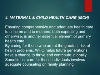 4. MATERNAL & CHILD HEALTH CARE (MCH)
Ensuring comprehensive and adequate health care
to children and to mothers, both expecting and
otherwise, is another essential element of primary
health care.
By caring for those who are at the greatest risk of
health problems, WHO helps future generations
have a chance to thrive and contribute globally.
Sometimes, care for these individuals involves
adequate counseling on family planning.
 