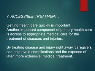 7. ACCESSIBLE TREATMENT :
Getting health care quickly is important
Another important component of primary health care
is access to appropriate medical care for the
treatment of diseases and injuries.
By treating disease and injury right away, caregivers
can help avoid complications and the expense of
later, more extensive, medical treatment.
 