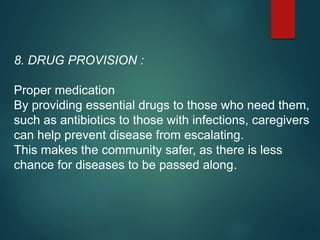 8. DRUG PROVISION :
Proper medication
By providing essential drugs to those who need them,
such as antibiotics to those with infections, caregivers
can help prevent disease from escalating.
This makes the community safer, as there is less
chance for diseases to be passed along.
 