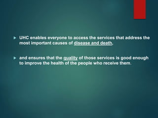  UHC enables everyone to access the services that address the
most important causes of disease and death,
 and ensures that the quality of those services is good enough
to improve the health of the people who receive them.
 