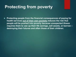 Protecting from poverty
 Protecting people from the financial consequences of paying for
health services out of their own pockets reduces the risk that
people will be pushed into poverty because unexpected illness
requires them to use up their life savings, sell assets, or borrow –
destroying their futures and often those of their children.
 