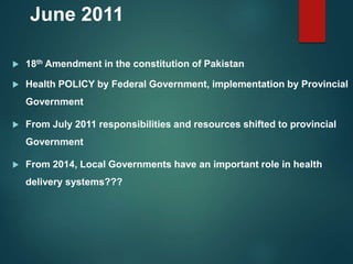 June 2011
 18th Amendment in the constitution of Pakistan
 Health POLICY by Federal Government, implementation by Provincial
Government
 From July 2011 responsibilities and resources shifted to provincial
Government
 From 2014, Local Governments have an important role in health
delivery systems???
 