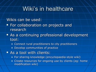 Wiki’s in healthcareWiki’s in healthcare
Wikis can be used:Wikis can be used:
 For collaboration on projects andFor collaboration on projects and
researchresearch
 As a continuing professional developmentAs a continuing professional development
tool:tool:
• Connect rural practitioners to city practitionersConnect rural practitioners to city practitioners
• Develop communities of practiceDevelop communities of practice
 As a tool with clients:As a tool with clients:
• For sharing knowledge (encyclopaedia-style wiki)For sharing knowledge (encyclopaedia-style wiki)
• Create resources for ongoing use by clients (eg: homeCreate resources for ongoing use by clients (eg: home
modification wiki)modification wiki)
 