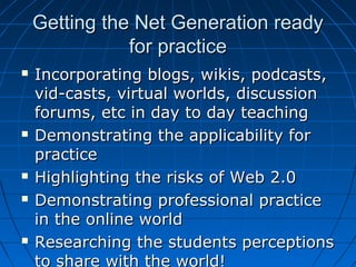 Getting the Net Generation readyGetting the Net Generation ready
for practicefor practice
 Incorporating blogs, wikis, podcasts,Incorporating blogs, wikis, podcasts,
vid-casts, virtual worlds, discussionvid-casts, virtual worlds, discussion
forums, etc in day to day teachingforums, etc in day to day teaching
 Demonstrating the applicability forDemonstrating the applicability for
practicepractice
 Highlighting the risks of Web 2.0Highlighting the risks of Web 2.0
 Demonstrating professional practiceDemonstrating professional practice
in the online worldin the online world
 Researching the students perceptionsResearching the students perceptions
to share with the world!
 