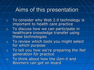 Aims of this presentationAims of this presentation
1.1. To consider why Web 2.0 technology isTo consider why Web 2.0 technology is
important to health care practiceimportant to health care practice
2.2. To discuss how we can participate inTo discuss how we can participate in
healthcare knowledge transfer usinghealthcare knowledge transfer using
these technologiesthese technologies
3.3. To review which tools you might selectTo review which tools you might select
for which purposefor which purpose
4.4. To tell you how we’re preparing theTo tell you how we’re preparing the NetNet
generation for practicegeneration for practice
5.5. To think about how theTo think about how the Gen-XGen-X andand
BoomersBoomers can get on boardcan get on board
 
