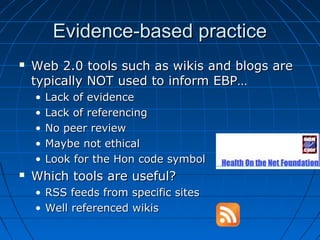 Evidence-based practiceEvidence-based practice
 Web 2.0 tools such as wikis and blogs areWeb 2.0 tools such as wikis and blogs are
typically NOT used to inform EBP…typically NOT used to inform EBP…
• Lack of evidenceLack of evidence
• Lack of referencingLack of referencing
• No peer reviewNo peer review
• Maybe not ethicalMaybe not ethical
• Look for the Hon code symbolLook for the Hon code symbol
 Which tools are useful?Which tools are useful?
• RSS feeds from specific sitesRSS feeds from specific sites
• Well referenced wikisWell referenced wikis
 