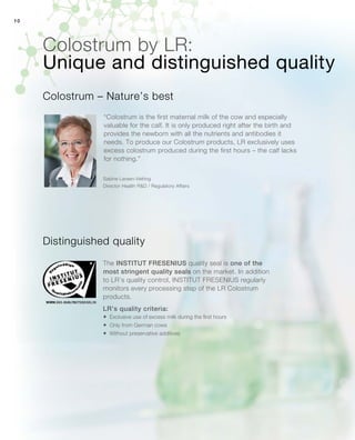 10
Colostrum by LR:
“Colostrum is the first maternal milk of the cow and especially
valuable for the calf. It is only produced right after the birth and
provides the newborn with all the nutrients and antibodies it
needs. To produce our Colostrum products, LR exclusively uses
excess colostrum produced during the first hours – the calf lacks
for nothing.”
Distinguished quality
Colostrum – Nature’s best
Sabine Larsen-Vefring
Director Health RD / Regulatory Affairs
Unique and distinguished quality
The INSTITUT FRESENIUS quality seal is one of the
most stringent quality seals on the market. In addition
to LR’s quality control, INSTITUT FRESENIUS regularly
monitors every processing step of the LR Colostrum
products.
LR’s quality criteria:
	 Exclusive use of excess milk during the first hours
	 Only from German cows
	Without preservative additives
 