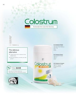 12
800
Exclusively from cows from Germany
YOU SAVE
Ask your LR Partner about our
discounted set and subscription prices!
The delicious
alternative
 Sweet pearls full of colostrum that
children love
 800 mg Colostrum powder per daily
portion
Colostrum (mg)
perdailyallowance
ColostrumPearls
80360
125 ml
80361
60 g
80362
03 | Colostrum Compact
Recommended Dosage:
daily 2 x 1 capsule
60 capsules/30.9 g
02 | Colostrum Direct
Recommended Dosage:
daily 8 ml
01 | Colostrum Pearls
Recommended Dosage:
take daily a small measured
spoon (2g)
 