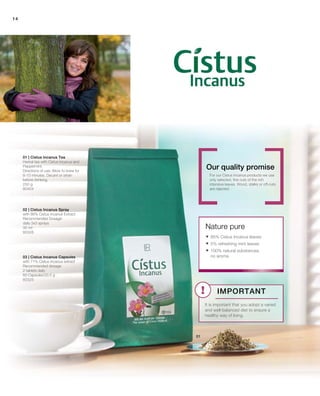 14
250 g
80404
30 ml
80326
80325
01 | Cistus Incanus Tea
Herbal tea with Cistus Incanus and
Peppermint.
Directions of use: Allow to brew for
8-10 minutes. Decant or strain
before drinking.
For our Cistus Incanus products we use
only selected, fine cuts of the rich
intensive leaves. Wood, stalks or off-cuts
are rejected.
Nature pure
Our quality promise
02 | Cistus Incanus Spray
with 86% Cistus Incanus Extract
Recommended Dosage:
daily 3x3 sprays
03 | Cistus Incanus Capsules
with 71% Cistus Incanus extract
Recommended dosage:
2 tablets daily
60 Capsules/33.5 g
 95% Cistus Incanus leaves
 5% refreshing mint leaves
 100% natural substances,
no aroma
Important
It is important that you adopt a varied
and well-balanced diet to ensure a
healthy way of living.
 