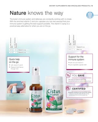 15|Dietary Supplements and Specialized products
42 % 5
38 % 30 20 % 2
100 % 80
Nature knows the way
The body’s immune system and defenses are constantly working with no break.
With the enriched vitamin C and zinc capsules you can rest assured that your
immune system is getting the best support possible. The vitamin C spray is a
practical easy alternative for when you are on the go.
perdailyallowance
Absolute
Quick help
on the go
Scientific evidence from the EFSA states:
¹ Vitamin C and Zinc help with the normal
functioning of the immune system by.
perdailyallowance
NRV
perdailyallowance
Absolute
Vitamin C (mg)
Vitamin E (mg)
Support for the
immune system
* European Food Safety Authority
Certified
Light dosage through direct spray in
the mouth
perdailyallowance
NRV
Vitamin C (mg)
Zinc (mg)
	with vitamin C and E
	Pleasant fresh flavour
through mint
 with zinc and vitamin C
 pure vegetable capsule shell
YOU SAVE
Ask your LR Partner about our
discounted set and subscription prices!
 