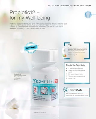 17|Dietary Supplements and Specialized products
80370
patented
Probiotic12 –
for my Well-being
Probiotic bacteria distributes over 400 varying bacteria strains. Millions and
millions of these bacteria populate our intestine. The human well-being
depends on the right balance of these bacteria.
Probiotic12
Recommended Dosage:
Daily 1 Capsule
30 Capsules
*	 Patent No: EP 2 228 067 A1
The optimal addition to the Probiotic12
is the Aloe Vera Drinking Gels from LR.
They help to optimal prepare the
intestine for the pro-biotic bacteria.
See from page 32
Tip
Pro-biotic Specialist
	12 diverse bacteria strains
	1 billion pro-biotic bacteria per
capsule
	With supporting pro-biotic
	Patented micro encapsulating
	Lactose Free
YOU SAVE
Ask your LR Partner about our
discounted set and subscription prices!
 