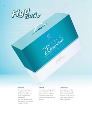 22
The quick start to your
weight-loss programme:
Simply order, define your
goals and get started
immediately!
The Body Mission brings
you closer to your desired
weight in 28 days.
In compliance with the
latest scientific findings:
clever combination for
optimum supply. And the
great variety helps you
keep up your diet!
Your carefree package: All
you need for a new “you”!
Balanced meals, useful diet
companions, great extras:
you simply cannot go wrong
with this!
28 DAYS IT WORKSSIMPLE
 