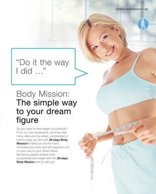 23|weight management
Do you want to lose weight successfully?
From our own experience, we know that
many diets are one-sided, complicated or
hard to keep up. Not with 28-days Body
Mission! It takes you by the hand,
motivates you every day and supports you
on your way to your dream figure.
Numerous people already have
successfully lost weight with the 28-days
Body Mission and so will you!
Body Mission:
The simple way
to your dream
figure
“Do it the way
I did …”
 
