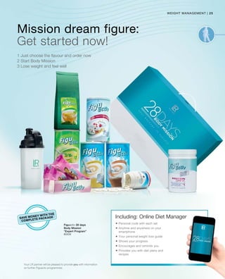 25|
80434
weight management
SAVE MONEY WITH THE
COMPLETE PACKAGE
Mission dream figure:
1 Just choose the flavour and order now
2 Start Body Mission
3 Lose weight and feel well
Get started now!
Your LR partner will be pleased to provide you with information
on further Figuactiv programmes
Figuactiv 28 days
Body Mission
“Expert Program”
Including: Online Diet Manager
 Personal code with each set
 Anytime and anywhere on your
smartphone
 Your personal weight loss guide
 Shows your progress
 Encourages and reminds you
 Provides you with diet plans and
recipes
 