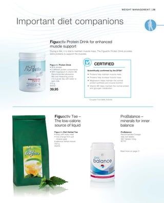 29|weight management
375 g
80550
39,95
Important diet companions
Figuactiv Protein Drink for enhanced
muscle support
Figuactiv Protein Drink
• 80% protein
• 5 different protein components
• With magnesium  vitamin B6
Recommended allowance:
Mix one measuring scoop
(12,5 g) per day with water or
skim milk.
* European Food Safety Authority
Scientifically confirmed by the EFSA*
Certified
During a diet, it is vital to maintain muscle mass. The Figuactiv Protein Drink provides
extra proteins to support the muscles.
 Proteins help maintain muscle mass
 Proteins help increase muscle mass
 Magnesium helps maintain the normal
protein synthesis and muscle function
 Vitamin B6 helps maintain the normal protein
and glycogen metabolism
250 g
80205
80102
Figuactiv Tee –
The low-calorie
source of liquid
ProBalance –
minerals for inner
balance
Figuactiv Diet Herbal Tea
• enjoy with every meal
• nice change from just
mineral water
• delicious herbal mixture
ProBalance
Recommended Dosage:
daily 3x4 tablets
360 Tablets/ 252g
Read more on page 21
 