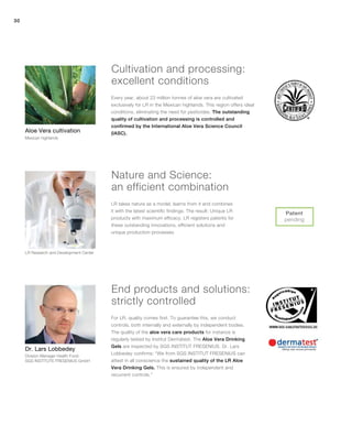 30
Every year, about 23 million tonnes of aloe vera are cultivated
exclusively for LR in the Mexican highlands. This region offers ideal
conditions, eliminating the need for pesticides. The outstanding
quality of cultivation and processing is controlled and
confirmed by the International Aloe Vera Science Council
(IASC).
For LR, quality comes first. To guarantee this, we conduct
controls, both internally and externally by independent bodies.
The quality of the aloe vera care products for instance is
regularly tested by Institut Dermatest. The Aloe Vera Drinking
Gels are inspected by SGS INSTITUT FRESENIUS. Dr. Lars
Lobbedey confirms: “We from SGS INSTITUT FRESENIUS can
attest in all conscience the sustained quality of the LR Aloe
Vera Drinking Gels. This is ensured by independent and
recurrent controls.”
LR Research and Development Center
LR takes nature as a model, learns from it and combines
it with the latest scientific findings. The result: Unique LR
products with maximum efficacy. LR registers patents for
these outstanding innovations, efficient solutions and
unique production processes.
Aloe Vera cultivation
Mexican highlands
Patent
pending
Dr. Lars Lobbedey
Division Manager Health Food
SGS INSTITUTE FRESENIUS GmbH
Cultivation and processing:
excellent conditions
Nature and Science:
an efficient combination
End products and solutions:
strictly controlled
 