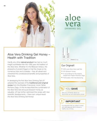 32
6075 % Vitamin C (mg)
perdailyallowance
Absolute
perdailyallowance
NRV
Our Original!!
Important
YOU SAVE
Ask your LR Partner about our
discounted set and subscription prices!
It is important that you adopt a varied
and well-balanced diet to ensure a
healthy way of living.
Aloe Vera Drinking Gel Honey –
Health with Tradition
Hardly any other natural product has had so much
insight worldwide than the 1000 year old tradition of
the Aloe Vera. Whether it’s the Mexican Aztecs, the
pharaohs of ancient Egypt or Carl the Great on his
numerous trips and crusades – they all valued and
cherished the constitutional benefits and properties of
Aloe Vera.
In developing the first Aloe Vera Drinking Gel LR
adopted the example of the traditional and original
recipe from the Brazilian Franciscan monk Father
Romano Zago. In this he described the combination of
the Aloe Vera Gel and pure blossom honey as
valuable. LR has further optimized this recipe with new
scientific developments – there own unique result:
the Aloe Vera Drinking Gel Honey!
	90% pure Aloe Vera Leaf Gel
	9% blossom honey
	In accordance to the original
recipe from Pastor Romano Zago
	Particularly mild manufacturing
 
