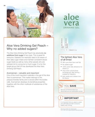 34
80100 %
34
Aloe Vera Drinking Gel Peach –
Why no added sugars? Vitamin C (mg)
perdailyallowance
Absolute
perdailyallowance
NRV
The lightest Aloe Vera
of all times!
1
Aloe Vera contains only natural sugars
2
100 % NRV nach Lebensmittelinformationsverordung
The Aloe Vera Drinking Gel Peach has absolutely no
additives from sugar of any type. This is great for
everyone. Diabetics for example need to be aware of
their daily sugar intake and maintain consistent blood
sugar levels as well as many other people who are
advised not to consume to much sugar. It is for this
target group that LR has developed the Aloe Vera
Drinking Gel Peach.
Acemannan – valuable and important
One of the most important materials in the gel of the Aloe
Vera is acemannan. This matter belongs to the
polysaccharides family and is stored within the bodies
cells. Acemannan develops its beneficial properties
together with the other multitude of substances of the
Aloe Vera.
	98% pure Aloe Vera Leaf Gel
	No added sugar1
	100% of the daily allowance for
vitamin C2
	Only 0.054 carbohydrate
exchange per daily serving –
suitable for Diabetics
	Both adults and children love
the flavour
Important
YOU SAVE
Ask your LR Partner about our
discounted set and subscription prices!
It is important that you adopt a varied
and well-balanced diet to ensure a
healthy way of living.
 