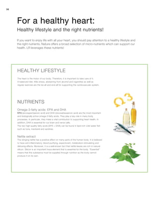 36
EPA (eicosapentaenoic acid) and DHA (docosahexaenoic acid) are the most important
and biologically active omega-3-fatty acids. They play a key role in many body
processes. In particular, they make a vital contribution to supporting heart health. In
addition, DHA is essential for our brain and nerve cells.
The two high-quality fatty acids (EPA + DHA) can be found in lipid-rich cold water fish
such as tuna, mackerel and sardines.
The heart is the motor of our body. Therefore, it is important to take care of it.
A balanced diet, little stress, abstaining from alcohol and cigarettes as well as
regular exercise are the be-all and end-all for supporting the cardiovascular system.
If you want to enjoy life with all your heart, you should pay attention to a healthy lifestyle and
the right nutrients. Nature offers a broad selection of micro-nutrients which can support our
health. LR leverages these nutrients!
For a healthy heart:
Healthy lifestyle and the right nutrients!
HEALTHY LIFESTYLE
NUTRIENTS
Omega-3-fatty acids: EPA and DHA
The stinging nettle has a positive effect on many parts of the human body. It is believed
to have anti-inflammatory, blood-purifying, expectorant, metabolism-stimulating and
detoxing effects. Moreover, it is a well-known fact that nettle leaves are rich in natural
silicon. Silicon is an important trace element that is essential for the body. “Essential”
means that this substance must be supplied through nutrition as the body cannot
produce it on its own.
Nettle extract
 
