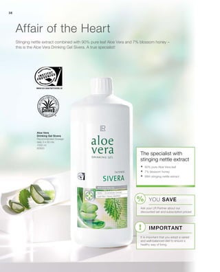 38
1000 ml
80800
Stinging nettle extract combined with 90% pure leaf Aloe Vera and 7% blossom honey –
this is the Aloe Vera Drinking Gel Sivera. A true specialist!
Affair of the Heart
Aloe Vera
Drinking Gel Sivera
Recommended Dosage:
daily 3 x 30 mls
The specialist with
stinging nettle extract
	90% pure Aloe Vera leaf
	7% blossom honey
	With stinging nettle extract
YOU SAVE
Ask your LR Partner about our
discounted set and subscription prices!
Important
It is important that you adopt a varied
and well-balanced diet to ensure a
healthy way of living.
 