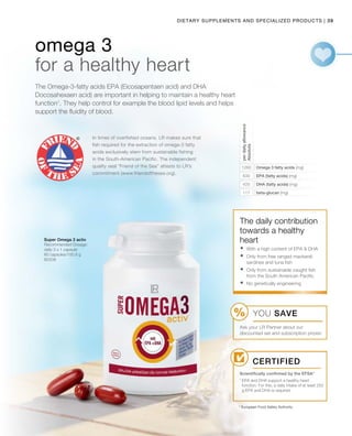 39|
In times of overfished oceans, LR makes sure that
fish required for the extraction of omega-3 fatty
acids exclusively stem from sustainable fishing
in the South-American Pacific. The independent
quality seal “Friend of the Sea” attests to LR’s
commitment (www.friendofthesea.org).
Dietary Supplements and Specialized products
80338
1260
630
420
117
* European Food Safety Authority
The Omega-3-fatty acids EPA (Eicosapentaen acid) and DHA
Docosahexaen acid) are important in helping to maintain a healthy heart
function1
. They help control for example the blood lipid levels and helps
support the fluidity of blood.
omega 3
for a healthy heart
Omega 3 fatty acids (mg)
EPA (fatty acids) (mg)
DHA (fatty acids) (mg)
beta-glucan (mg)
perdailyallowance
Absolute
Super Omega 3 activ
Recommended Dosage:
daily 3 x 1 capsule
60 capsules/100.8 g
The daily contribution
towards a healthy
heart
Certified
Scientifically confirmed by the EFSA*
	With a high content of EPA  DHA
	Only from free ranged mackerel,
sardines and tuna fish
	Only from sustainable caught fish
from the South American Pacific.
	No genetically engineering
YOU SAVE
Ask your LR Partner about our
discounted set and subscription prices!
1
EPA and DHA support a healthy heart
function. For this, a daily intake of at least 250
g EPA and DHA is required.
 