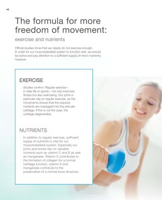 40
Official studies show that we clearly do not exercise enough.
In order for our muscoloskeletal system to function well, we should
be active and pay attention to a sufficient supply of micro-nutrients,
however.
exercise and nutrients
The formula for more
freedom of movement:
EXERCISE
NUTRIENTS
Studies confirm: Regular exercise –
in daily life or sports – not only improves
fitness but also well-being. Our joints in
particular rely on regular exercise, as the
movements ensure that the required
nutrients are massaged into the articular
cartilage. If this is not the case, the
cartilage degenerates.
In addition to regular exercise, sufficient
supply of nutrients is vital for our
muscoloskeletal system. Especially our
joints and bones rely on valuable
nutrients such as vitamin C and D as well
as manganese. Vitamin C contributes to
the formation of collagen for a normal
cartilage function, vitamin D and
manganese contribute to the
preservation of a normal bone structure.
 