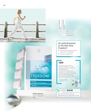 42
The perfect supplement for the
Freedom products by LR are the
Figuactiv Protein Drink and the Aloe
Vera MSM Body Gel.
The Protein Drink preserves and
strengthens the muscles* (see p. 23).
With willow bark extract and bearberry
leaves, the Body Gel ensures a
genuine sense of well-being after
physical strain (see p. 51).
Tipp
* Proteins contribute to the
maintenance and increase
of muscle mass.
2,5
1
10
50 %
50 %
83 %
perdailyallowance
NRV
perdailyallowance
Absolute
Vitamin E (mg)
Vitamin D (µg)
manganese (mg)
An optimal partner
to the Aloe Vera
Freedom!
	With essential nutrients such as
vitamin E, D, manganese
	Lactose and gluten free
80190
Freedom Joint Plus
Recommended Dosage:
daily 2 x 1 capsules
YOU SAVE
Ask your LR Partner about our
discounted set and subscription prices!
 