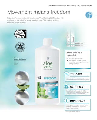 43|Dietary Supplements and Specialized products
1000 ml
80850
56 % 45
58 % 7
Enjoy the Freedom without the pain! Aloe Vera Drinking Gel Freedom with
nutrients for the joints1
is an excellent support. The optimal addition:
Freedom Plus Capsules.
Movement means freedom
Aloe Vera
Drinking Gel Freedom
Recommended Dosage:
daily 3 x 30 ml
The movement
specialist
Certified
Scientifically confirmed by the EFSA*
1 
With vitamin C to help support the build up of
collagen for normal cartilage function
* European Food Safety Authority
	88% pure leaf Aloe Vera
	With vitamin C to help support
the build up of collagen for normal
cartilage function
YOU SAVE
Ask your LR Partner about our
discounted set and subscription prices!
Important
It is important that you adopt a varied
and well-balanced diet to ensure a
healthy way of living.
perdailyallowance
NRV
perdailyallowance
Absolute
Vitamin C (mg)
Vitamin E (mg)
 