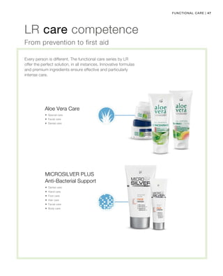 47|Functional care             
LR care competence
Every person is different. The functional care series by LR
offer the perfect solution, in all instances. Innovative formulas
and premium ingredients ensure effective and particularly
intense care.
From prevention to first aid
Aloe Vera Care
 Special care
 Facial care
 Dental care
Anti-Bacterial Support
 Dental care
 Hand care
 Foot care
 Hair care
 Facial care
 Body care
Microsilver Plus
 