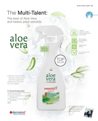 49|Aloe Vera Care
500 ml
20600
83 %
Aloe Vera
Top
Seller
01 | Aloe Vera Emergency Spray
High performing combination of Aloe Vera and
12 proven herbal essences.
		Acts likes a protective film on very dry
demanding skin
		Simply spray onto the skin to calm and
cool irritations.
• Selected, proven herbs like
calendula, common yarrow,
camomile or sage extract
• Moisturising for your skin
• For skin irritations
The best of Aloe Vera
and twelve plant extracts
The Multi-Talent:
excellent
quality and certified
source of supply of the
raw materials
You can find more highlights
on our product assortment
in our Beauty Collection
Ask your LR Partner!
High aloe vera
content
Skin tolerability
dermatologically
confirmed
Free of parabens and
mineral oil
 