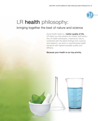 5|
bringing together the best of nature and science
Good health leads to a better quality of life.
LR offers you the solution for holistic well-being –
the LR health philosophy. Inspired by nature,
combined with the latest findings from science
and research, we work on sophisticated health
solutions with highest-possible quality and
efficacy.
Because your health is our top priority.
LR health philosophy:
Dietary Supplements and Specialized products
 