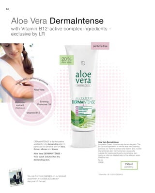 50
50 ml
20606
20 %
Aloe Vera
*
Patent
pending
Aloe Vera DermaIntense
Innovative Cream for extremely demanding skin. The
B12 active ingredients of natural Aloe Vera, evening
primrose oil, mahonia extract and vitamin B12 nourish
dry reddened skin. Dermaintense is especially
suitable for treating particularly dry sensitive skin.
Apply as often as needed daily to the affected areas.
Perfume free.
Dermanitense is the innovative
solution for dry demanding skin. In
particular for sensitive skin on face,
throat, elbows and knees.
Aloe Vera DermaIntense
with Vitamin B12-active complex ingredients –
exclusive by LR
perfume free
* Patent-No.: DE 10 2010 030 443.3
Aloe Vera
Evening
Primrose Oil
Vitamin B12 – active ingredients
Vitamin B12
Mahonia-
extract
(Berberis)
You can find more highlights on our product
assortment in our Beauty Collection
Ask your LR Partner!
Aloe Vera Dermaintense –
Your quick solution for dry
demanding skin.
 