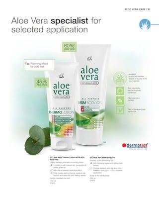51|Aloe Vera Care
100 ml
20603
200 ml
20604
45 %
Aloe Vera
60 %
Aloe Vera
01 | Aloe Vera Thermo Lotion WITH 45%
Aloe Vera
Lightly warming and skin nourishing lotion.
		Conditions with natural oils, eucalyptus 
winter green oil.
		Aids with a pleasant warming effect.
		Olive, jojoba, apricot kernel, sesame oils
nourish and leave the skin feeling velvety
Gently massage into skin.
02 | Aloe Vera MSM Body Gel
Smooth, quick absorbing Gel.
		With barberry leaves and willow bark
extract
		Optimal addition with the Aloe Vera
Freedom (see pg 42–43) for external
application
Apply to the whole body
Aloe Vera specialist for
selected application
+
Tip: Warming effect
for cold feet
excellent
quality and certified
source of supply of the
raw materials
High aloe vera
content
Skin tolerability
dermatologically
confirmed
Free of parabens and
mineral oil
 
