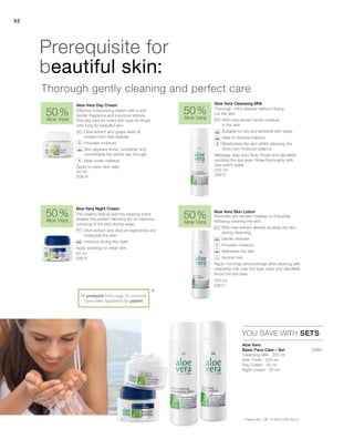 52
Thorough, mild cleanser without drying
out the skin.
		Wild rose extract binds moisture
in the skin
		 Suitable for dry and sensitive skin types
		 Ideal to remove makeup
		Moisturises the skin whilst retaining the
skins own moisture balance
Massage daily onto face, throat and décolleté
avoiding the eye area. Rinse thoroughly with
luke warm water
50 ml
20675
200 ml
20671
50 ml
20674
200 ml
20670
50 %
Aloe Vera
50 %
Aloe Vera
50 %
Aloe Vera
50 %
Aloe Vera
20681
*
52
YOU SAVE WITH SETS
Removes any excess makeup or impurities
following cleaning the skin.
		Wild rose extract already soothes the skin
during cleansing
		 Gentle cleanser
		 Provides moisture
		 Refreshes the skin
		 Alcohol free
Apply mornings and evenings after cleaning with
cleansing milk over the face, neck and décolleté.
Avoid the eye area.
The creamy texture and the relaxing scent
creates the perfect harmony for an intensive
nurturing of the skin during sleep.
		Olive extract and olive oil regenerate and
moisturise the skin
		moisture during the night
Apply evenings to clean skin.
Effective moisturising cream with a soft
tender fragrance and luxurious texture.
The day care for every skin type for those
who long for beautiful skin.
		Olive extract and grape seed oil
protect from free radicals
		Provides moisture
		Skin appears firmer, smoother and
comfortable the whole day through
		 Ideal under makeup
Apply to clean skin daily
Aloe Vera Cleansing MilkAloe Vera Day Cream
Aloe Vera Night Cream
Aloe Vera Skin Lotion
Aloe Vera
Basic Face Care – Set
Prerequisite for
beautiful skin:
Thorough gently cleaning and perfect care
* Patent-No.: DE 10 2010 030 443.3
+
All products from page 52 onwards
have been registered for patent
Cleansing Milk · 200 ml
Skin Toner · 200 ml
Day Cream · 50 ml
Night Cream · 50 ml
 