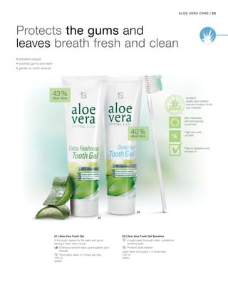 53|Aloe Vera Care
100 ml
20690
100 ml
20691
43 %
Aloe Vera
40 %
Aloe Vera
01 | Aloe Vera Tooth Gel
A thorough cleaner for the teeth and gums
leaving a fresh clean mouth.
		Echinacea extract helps guard against gum
disease
		 Thoroughly clean (2-3 times per day)
02 | Aloe Vera Tooth Gel Sensitive
		A particularly thorough clean, suitable for
sensitive teeth.
		 Protects tooth enamel
Clean teeth thoroughly 2-3 times daily
Protects the gums and
leaves breath fresh and clean
• prevents plaque
• soothes gums and teeth
• gentle on tooth enamel
excellent
quality and certified
source of supply of the
raw materials
High aloe vera
content
Skin tolerability
dermatologically
confirmed
Free of parabens and
mineral oil
 