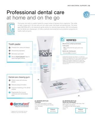 55|ANTI-BACTERIAL SUPPORT
***
75 ml
25090
10 x 1,4 g
25091
1
	antibacterial toothpaste was tested on 10 males and
females in the age group from 18 to 72 years of age through
the Dermatest GmbH over a 4 week period in April 2006.
2
	based on the bacterium Streptococcus. Dental care
chewing gum tested in a user trial by 20 persons aged
26-54 by Dermatest GmbH for a period of 2 days in
February 2010.
*	 Patent No: DE 10 2010 063 720.3-43
**	Patent No.: DE 10 2010 030 546 A1
Professional dental care
at home and on the go
The human oral cavity is a perfect habitat for a large number of bacteria (micro-organisms). They settle
on teeth, tongue and in the oral cavity and can cause caries, bad breath and periodontosis. The active
agent MICROSILVER is the natural and gentle solution for reducing these bacteria. With the toothpaste
and the dental care chewing gum, LR offers a perfectly harmonised all-round protection programme for
healthy teeth and gums.
Effectiveness verified by Dermatest:
Tooth paste:
90% certified that their gums were more
settled1
Dental care chewing gum:
Eliminates 83% of bacteria2
VERIFIED
Tooth paste:
Protects from caries and plaque
Periodontal prophylaxis
Eliminates bad breath
Mineral Hydroxylapatit helps to
repair damaged enamel.
Dental care chewing gum:
Inhibits caries and removes
plaque
Reduces plaque formation
Supports hardening of the dental
enamel
Regenerates the mucous
membrane and remineralises
teeth
Patent
pending
Patent
pending
01 | Microsilver Plus
Toothpaste
Brush teeth thoroughly for at least
2 minutes in the morning and evening
or as necessary.
02 | Microsilver Plus
Dental care chewing gum
Chew at least for 5 minutes after every meal.
With slightly minty flavour.
To supplement daily dental hygiene.
 
