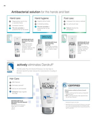 75 ml
25050
75 ml
25051 100 ml
25052
150 ml
25070
56
Effectiveness verified by Derma Consult
GmbH:
• 100% confirmed that the build up of dandruff
appeared less.**
• 80% confirmed that the scalp appeared less
dry and less inflamed.**
Certified
Microsilver Plus
Microsilver Plus
Microsilver Plus Microsilver Plus
Antibacterial solution for the hands and feet
actively eliminates Dandruff*
Hygiene for when
you are on the go
Hand care:
Regenerating care for dry
or sensitive hands
Increased moisture
The zinc provides a
protective film for the hands
Hand hygiene:
Hygiene without water
A refreshing feeling
The zinc provides a
protective film for the
hands
Hair Care:
Mild Cleanser
Eliminates dandruff*
Acts as an anti-bacterial
Foot care:
Unpleasant foot odour is reduced
For soft smooth feet
Talcum absorbs the
perspiration
* developed through a dry scalp
** MICROSILVER PLUS Anti-Dandruff Shampoo was tested
on 10 men in the age group from 22 to 56 years of age
through the Derma Consult GmbH during the period from
April to June 2008.
The Microsilver Plus Anti-Dandruff Shampoo not only helps to
eliminate dandruff but also reduces the overproduction of scaling of
the skin.
Microsilver Plus Hand
Cream
A moisturising Hand
Cream that contains
protective mineral
complexes. Apply as often
as need to the hands.
Microsilver Plus
Hand Gel
A particularly convenient
quick cleanser for on the
go – no need for water.
Microsilver Plus Foot
Cream
Apply to the feet as
needed mornings and
evenings. Light and
quick absorbing.
Microsilver Plus Anti-Dandruff
Shampoo
Mild anti-dandruff shampoo.
Apply daily or as needed.
Octopirox helps regulate
the scalp
 