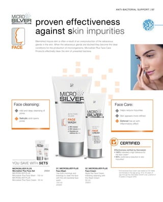 57|ANTI-BACTERIAL SUPPORT
150 ml
25000
50 ml
25001
 25004
YOU SAVE WITH SETS
01 | Microsilver Plus 02 | Microsilver Plus
proven effectiveness
against skin impurities
Helps reduce impurities
Defensil has an anti-
inflammatory effect
Skin appears more refined
Face Care:Face cleansing:
mild and deep cleansing of
pores
Blemished impure skin is often a result of an overproduction of the sebaceous
glands in the skin. When the sebaceous glands are blocked they become the ideal
conditions for the production of microorganisms. Microsilver Plus Face Care
Products effectively clean the skin of unwanted bacteria.
Microsilver Plus
* Anti-bacterial face cream was tested on 30 males
and females in the age group 16 to 34 years of
age through the Dermatest GmbH over a period of
8 weeks in August 2005.
Microsilver Plus Face Set
Microsilver Plus
Microsilver Plus Face Wash · 150 ml
Microsilver Plus
Microsilver Plus Face Cream · 50 ml
Face Wash
Use both mornings and
evenings to clean the face
with the anti-bacterial face
wash.
Face Cream
Apply the Face Cream
following cleansing with
the Wash Cream
Salicylic acid opens
pores
Effectiveness verified by Dermatest:
• 100% indicated a high tolerance for
the face cream*
• 85% confirmed a reduction in skin
impurities*
Certified
 