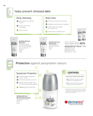 58
200 ml
25023
200 ml
25021
50 ml
25022
 25109
58
YOU SAVE WITH SETS
Microsilver Plus
Microsilver Plus
Microsilver Plus
Deodorant Protection:
Effective against perspiration
odour – 24 hrs
No alcohol: gently for your skin
Without aluminium salts: does
not block the perspiratory glands
helps prevent stressed skin
Protection against perspiration odours
* antibacterial Deo Roll-on was tested on 20 males
and females in the age group from 25 to 76 years
of age through the Dermatest GmbH during a 4
week period in April 2010.
Mild cleanser for extremely
dry skin
kind to the skin and
moisturising
Kind to the skin
Nurtures dry skin all over the body
Stabilises and refines skin complexion
Light to wear and suitable
for sensitive skin
performs like a protective coat
MICROSILVER PLUS – Body Set
Talcum absorbs perspiration
Shower Gel
A mild Shower Gel for
daily use for stressed dry
skin. The ideal preparation
for an all over body
nurturing.
Body Emulsion
A light body lotion for
use all over the body.
MICROSILVER PLUS
Shower Gel · 200 ml
MICROSILVER PLUS
Body Emulsion · 200 ml
Microsilver Plus Deo Roll on
Apply mornings and after
showering.
Body cleansing: Body Care:
Certified
Effectiveness verified by Dermatest:
• 80% confirmed, that they no longer
suffered from unpleasant odour*
• 80% confirmed, that they no longer
suffered from skin inflammation*
 