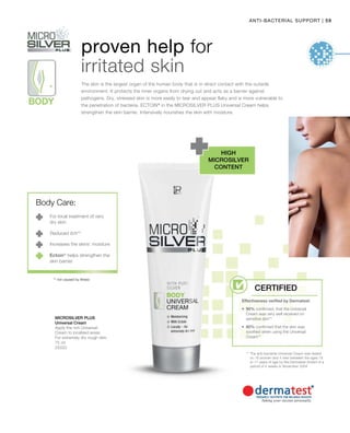 59|ANTI-BACTERIAL SUPPORT
75 ml
25020
Microsilver Plus
proven help for
irritated skin
The skin is the largest organ of the human body that is in direct contact with the outside
environment. It protects the inner organs from drying out and acts as a barrier against
pathogens. Dry, stressed skin is more easily to tear and appear flaky and is more vulnerable to
the penetration of bacteria. ECTOIN®
in the MICROSILVER PLUS Universal Cream helps
strengthen the skin barrier. Intensively nourishes the skin with moisture.
high
Microsilver
content
** The anti-bacterial Universal Cream was tested
on 16 women and 4 men between the ages 18
to 71 years of age by the Dermatest GmbH of a
period of 4 weeks in November 2004
For local treatment of very
dry skin.
Reduced itch**
Increases the skins’ moisture
** not caused by illness
Universal Cream
Apply the rich Universal
Cream to localised areas.
For extremely dry rough skin.
Body Care:
Ectoin®
helps strengthen the
skin barrier
Certified
Effectiveness verified by Dermatest:
•	90% confirmed, that the Universal
Cream was very well received on
sensitive skin**
•	85% confirmed that the skin was
soothed when using the Universal
Cream**
 