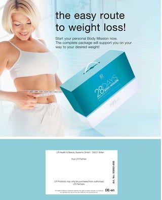 the easy route
to weight loss!
Start your personal Body Mission now.
The complete package will support you on your
way to your desired weight!
DE-en
Art.No:93660-606
LR Health  Beauty Systems GmbH · 59227 Ahlen
LR Health  Beauty Systems reserves the right to make changes to products
as required and will not be held liable for any printing errors.
Your LR-Partner:
LR Products may only be purchased from authorized
LR-Partners.
 
