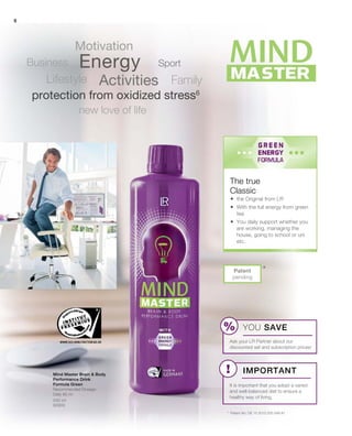 8
500 ml
80900
*Patent
pending
The true
Classic
Energy
Activities
Motivation
FamilyLifestyle
Business
new love of life
protection from oxidized stress6
Sport
*	 Patent No: DE 10 2013 205 049 A1
Mind Master Brain  Body
Performance Drink
Formula Green
Recommended Dosage:
Daily 80 ml
	 the Original from LR
	With the full energy from green
tea
	You daily support whether you
are working, managing the
house, going to school or uni
etc.
YOU SAVE
Ask your LR Partner about our
discounted set and subscription prices!
Important
It is important that you adopt a varied
and well-balanced diet to ensure a
healthy way of living.
 