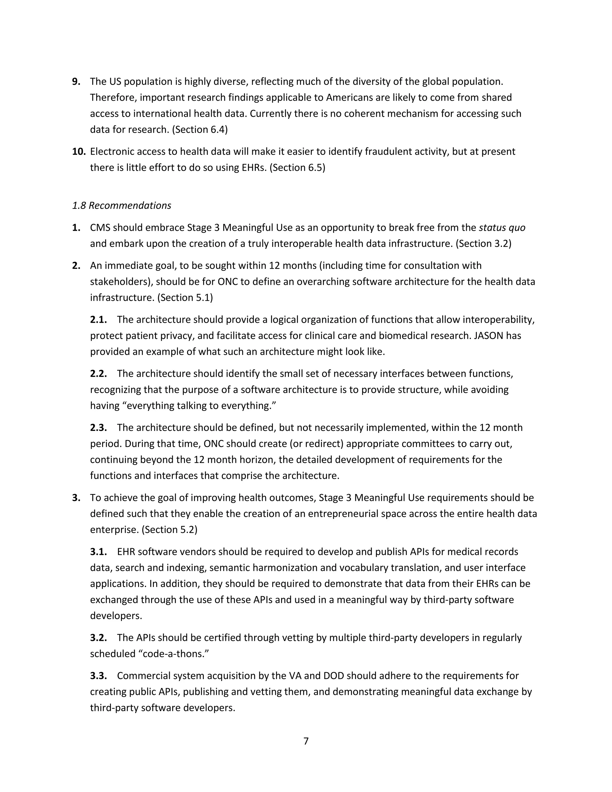 7
9. The US population is highly diverse, reflecting much of the diversity of the global population.
Therefore, important research findings applicable to Americans are likely to come from shared
access to international health data. Currently there is no coherent mechanism for accessing such
data for research. (Section 6.4)
10. Electronic access to health data will make it easier to identify fraudulent activity, but at present
there is little effort to do so using EHRs. (Section 6.5)
1.8 Recommendations
1. CMS should embrace Stage 3 Meaningful Use as an opportunity to break free from the status quo
and embark upon the creation of a truly interoperable health data infrastructure. (Section 3.2)
2. An immediate goal, to be sought within 12 months (including time for consultation with
stakeholders), should be for ONC to define an overarching software architecture for the health data
infrastructure. (Section 5.1)
2.1. The architecture should provide a logical organization of functions that allow interoperability,
protect patient privacy, and facilitate access for clinical care and biomedical research. JASON has
provided an example of what such an architecture might look like.
2.2. The architecture should identify the small set of necessary interfaces between functions,
recognizing that the purpose of a software architecture is to provide structure, while avoiding
having “everything talking to everything.”
2.3. The architecture should be defined, but not necessarily implemented, within the 12 month
period. During that time, ONC should create (or redirect) appropriate committees to carry out,
continuing beyond the 12 month horizon, the detailed development of requirements for the
functions and interfaces that comprise the architecture.
3. To achieve the goal of improving health outcomes, Stage 3 Meaningful Use requirements should be
defined such that they enable the creation of an entrepreneurial space across the entire health data
enterprise. (Section 5.2)
3.1. EHR software vendors should be required to develop and publish APIs for medical records
data, search and indexing, semantic harmonization and vocabulary translation, and user interface
applications. In addition, they should be required to demonstrate that data from their EHRs can be
exchanged through the use of these APIs and used in a meaningful way by third-party software
developers.
3.2. The APIs should be certified through vetting by multiple third-party developers in regularly
scheduled “code-a-thons.”
3.3. Commercial system acquisition by the VA and DOD should adhere to the requirements for
creating public APIs, publishing and vetting them, and demonstrating meaningful data exchange by
third-party software developers.
 