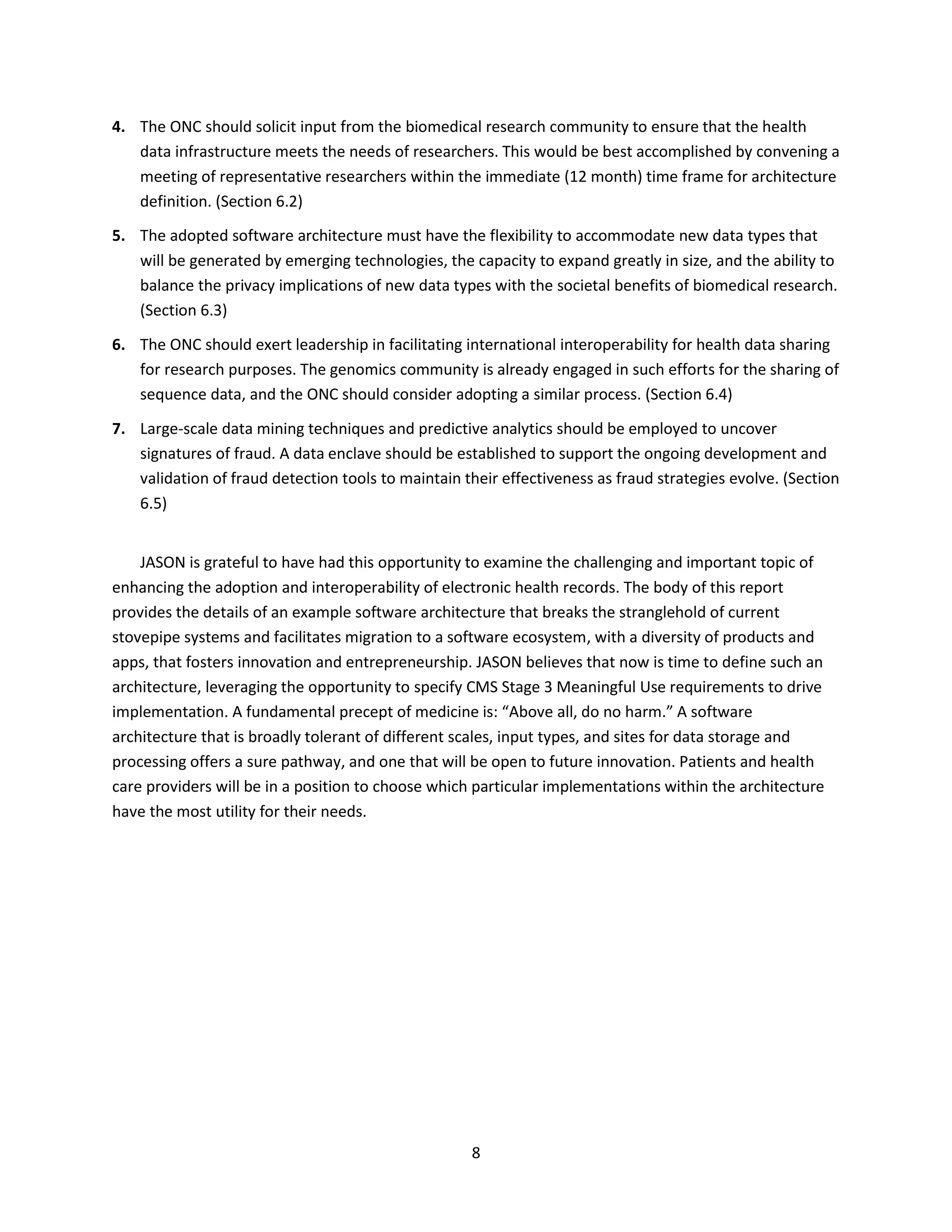 8
4. The ONC should solicit input from the biomedical research community to ensure that the health
data infrastructure meets the needs of researchers. This would be best accomplished by convening a
meeting of representative researchers within the immediate (12 month) time frame for architecture
definition. (Section 6.2)
5. The adopted software architecture must have the flexibility to accommodate new data types that
will be generated by emerging technologies, the capacity to expand greatly in size, and the ability to
balance the privacy implications of new data types with the societal benefits of biomedical research.
(Section 6.3)
6. The ONC should exert leadership in facilitating international interoperability for health data sharing
for research purposes. The genomics community is already engaged in such efforts for the sharing of
sequence data, and the ONC should consider adopting a similar process. (Section 6.4)
7. Large-scale data mining techniques and predictive analytics should be employed to uncover
signatures of fraud. A data enclave should be established to support the ongoing development and
validation of fraud detection tools to maintain their effectiveness as fraud strategies evolve. (Section
6.5)
JASON is grateful to have had this opportunity to examine the challenging and important topic of
enhancing the adoption and interoperability of electronic health records. The body of this report
provides the details of an example software architecture that breaks the stranglehold of current
stovepipe systems and facilitates migration to a software ecosystem, with a diversity of products and
apps, that fosters innovation and entrepreneurship. JASON believes that now is time to define such an
architecture, leveraging the opportunity to specify CMS Stage 3 Meaningful Use requirements to drive
implementation. A fundamental precept of medicine is: “Above all, do no harm.” A software
architecture that is broadly tolerant of different scales, input types, and sites for data storage and
processing offers a sure pathway, and one that will be open to future innovation. Patients and health
care providers will be in a position to choose which particular implementations within the architecture
have the most utility for their needs.
 
