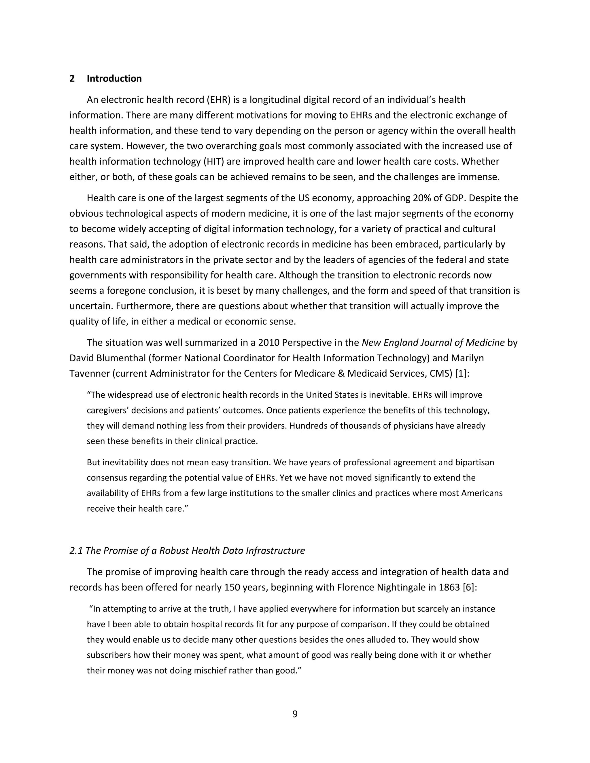 9
2 Introduction
An electronic health record (EHR) is a longitudinal digital record of an individual’s health
information. There are many different motivations for moving to EHRs and the electronic exchange of
health information, and these tend to vary depending on the person or agency within the overall health
care system. However, the two overarching goals most commonly associated with the increased use of
health information technology (HIT) are improved health care and lower health care costs. Whether
either, or both, of these goals can be achieved remains to be seen, and the challenges are immense.
Health care is one of the largest segments of the US economy, approaching 20% of GDP. Despite the
obvious technological aspects of modern medicine, it is one of the last major segments of the economy
to become widely accepting of digital information technology, for a variety of practical and cultural
reasons. That said, the adoption of electronic records in medicine has been embraced, particularly by
health care administrators in the private sector and by the leaders of agencies of the federal and state
governments with responsibility for health care. Although the transition to electronic records now
seems a foregone conclusion, it is beset by many challenges, and the form and speed of that transition is
uncertain. Furthermore, there are questions about whether that transition will actually improve the
quality of life, in either a medical or economic sense.
The situation was well summarized in a 2010 Perspective in the New England Journal of Medicine by
David Blumenthal (former National Coordinator for Health Information Technology) and Marilyn
Tavenner (current Administrator for the Centers for Medicare & Medicaid Services, CMS) [1]:
“The widespread use of electronic health records in the United States is inevitable. EHRs will improve
caregivers’ decisions and patients’ outcomes. Once patients experience the benefits of this technology,
they will demand nothing less from their providers. Hundreds of thousands of physicians have already
seen these benefits in their clinical practice.
But inevitability does not mean easy transition. We have years of professional agreement and bipartisan
consensus regarding the potential value of EHRs. Yet we have not moved significantly to extend the
availability of EHRs from a few large institutions to the smaller clinics and practices where most Americans
receive their health care.”
2.1 The Promise of a Robust Health Data Infrastructure
The promise of improving health care through the ready access and integration of health data and
records has been offered for nearly 150 years, beginning with Florence Nightingale in 1863 [6]:
“In attempting to arrive at the truth, I have applied everywhere for information but scarcely an instance
have I been able to obtain hospital records fit for any purpose of comparison. If they could be obtained
they would enable us to decide many other questions besides the ones alluded to. They would show
subscribers how their money was spent, what amount of good was really being done with it or whether
their money was not doing mischief rather than good.”
 
